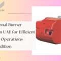 Professional Burner Service In UAE For Efficient And Safe Operations - Value Addition